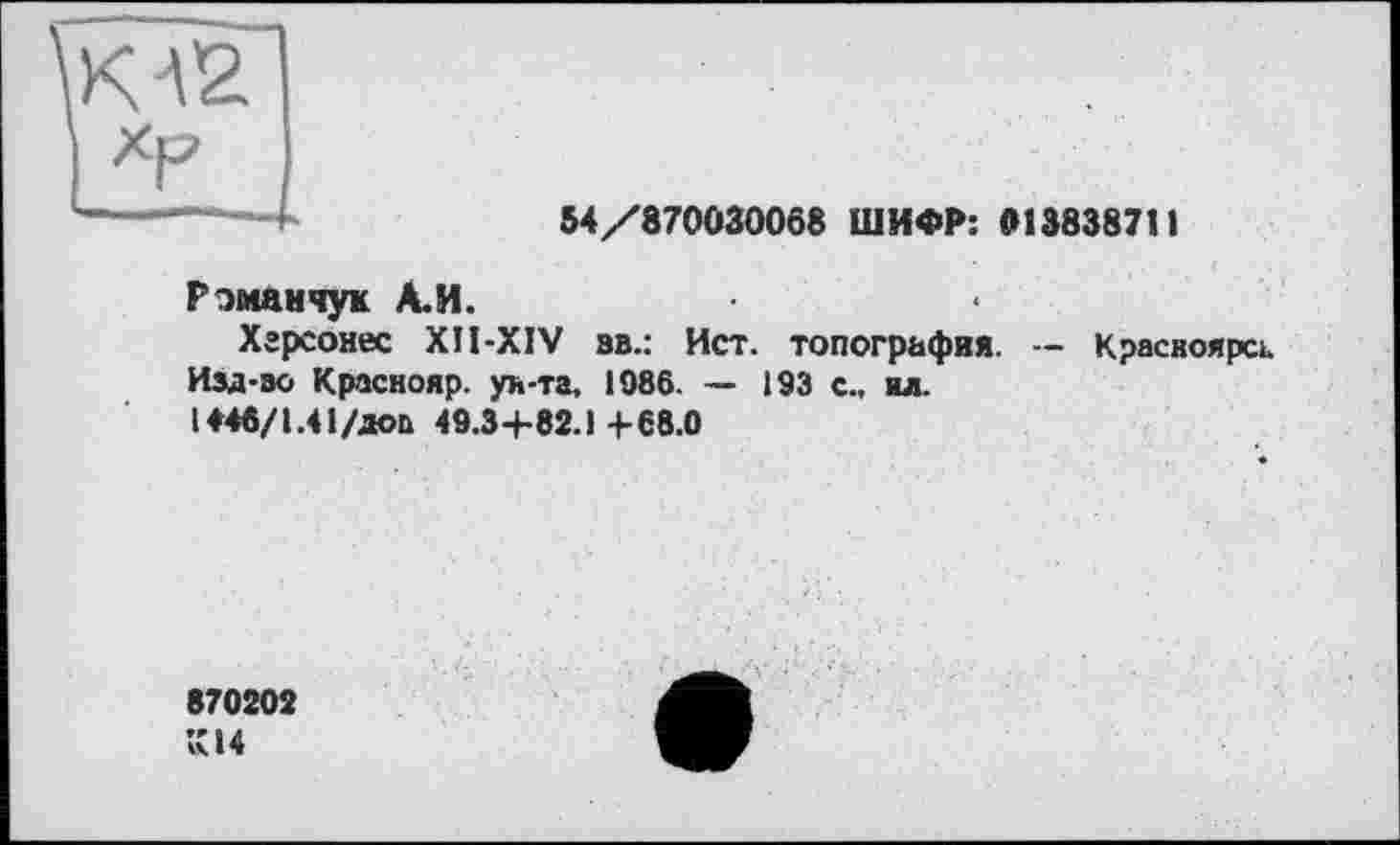 ﻿К32
54/870030068 ШИФР: »13838711
Романчук А.И.
Хгрсонес XÎI-XIV ав.: Ист. топография. — Красноярск. Изд-эо Краснояр. ун-та, 1986. — 193 с., ил.
1446/1.41/доп 49.3+82.1+68.0
870202
К14